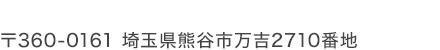 〒360-0161 埼玉県熊谷市万吉2710番地